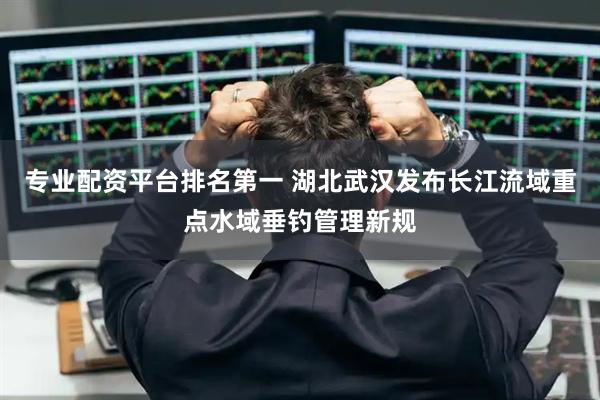 专业配资平台排名第一 湖北武汉发布长江流域重点水域垂钓管理新规