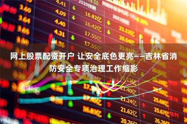 网上股票配资开户 让安全底色更亮——吉林省消防安全专项治理工作缩影