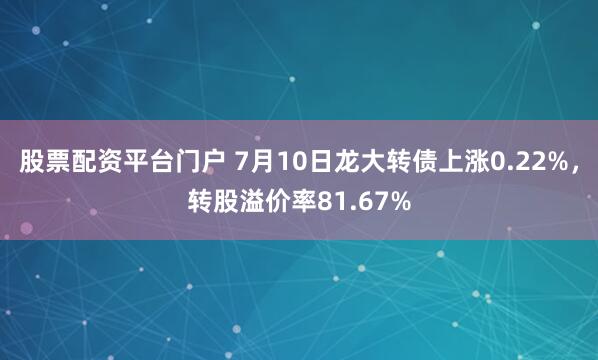 股票配资平台门户 7月10日龙大转债上涨0.22%，转股溢价率81.67%