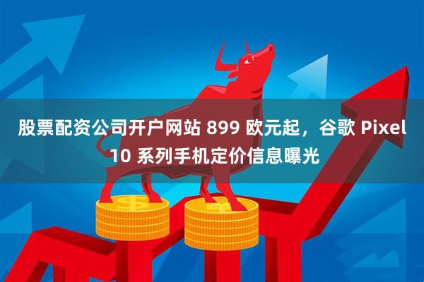 股票配资公司开户网站 899 欧元起，谷歌 Pixel 10 系列手机定价信息曝光
