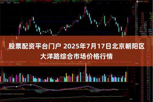 股票配资平台门户 2025年7月17日北京朝阳区大洋路综合市场价格行情