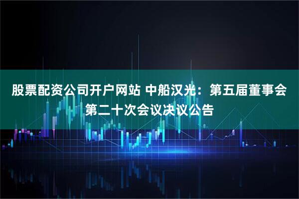 股票配资公司开户网站 中船汉光：第五届董事会第二十次会议决议公告