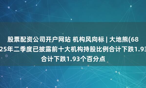 股票配资公司开户网站 机构风向标 | 大地熊(688077)2025年二季度已披露前十大机构持股比例合计下跌1.93个百分点