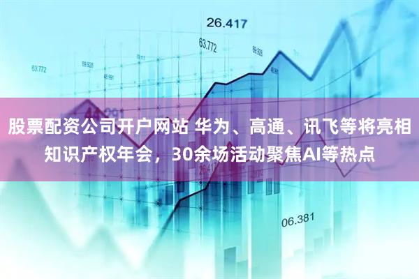 股票配资公司开户网站 华为、高通、讯飞等将亮相知识产权年会，30余场活动聚焦AI等热点