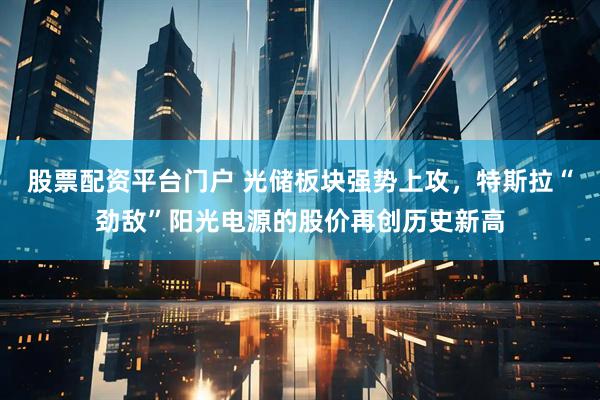 股票配资平台门户 光储板块强势上攻，特斯拉“劲敌”阳光电源的股价再创历史新高