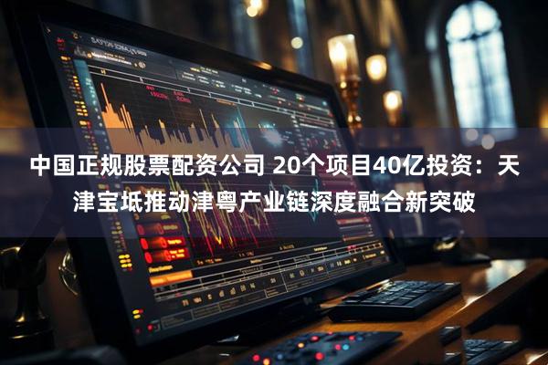 中国正规股票配资公司 20个项目40亿投资：天津宝坻推动津粤产业链深度融合新突破