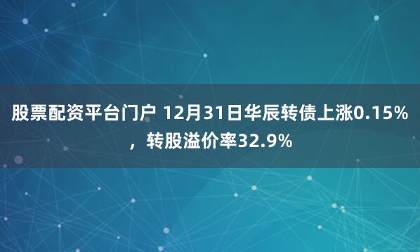 股票配资平台门户 12月31日华辰转债上涨0.15%，转股溢价率32.9%