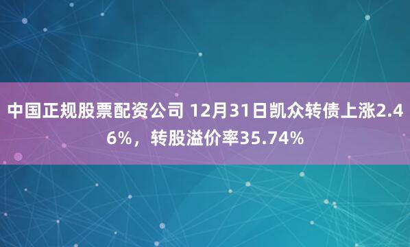 中国正规股票配资公司 12月31日凯众转债上涨2.46%，转股溢价率35.74%