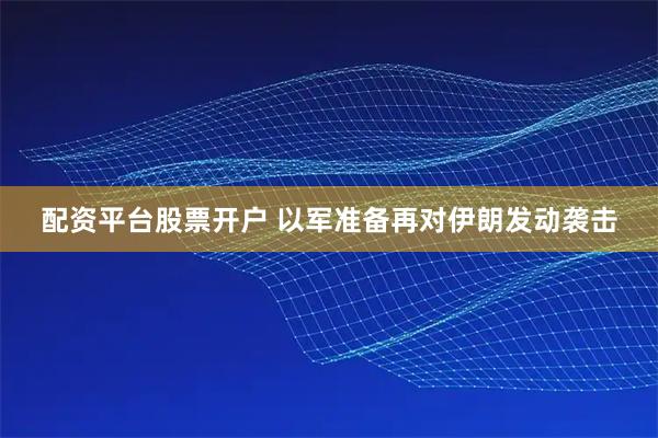配资平台股票开户 以军准备再对伊朗发动袭击