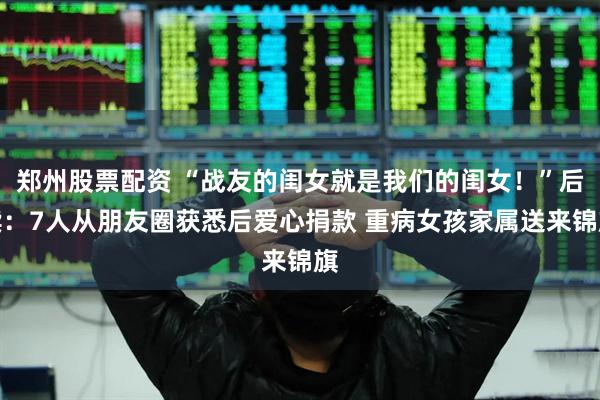 郑州股票配资 “战友的闺女就是我们的闺女！”后续：7人从朋友圈获悉后爱心捐款 重病女孩家属送来锦旗