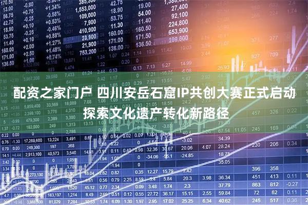配资之家门户 四川安岳石窟IP共创大赛正式启动 探索文化遗产转化新路径