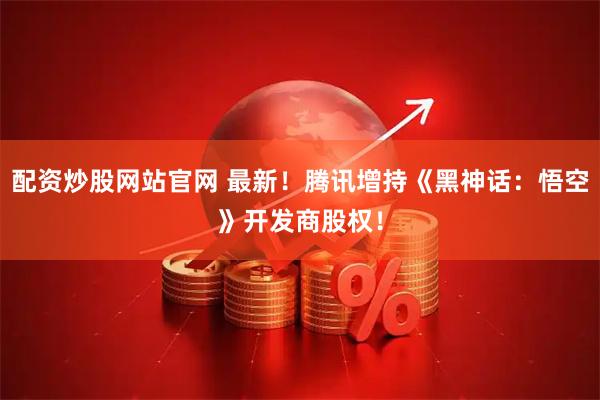 配资炒股网站官网 最新！腾讯增持《黑神话：悟空》开发商股权！