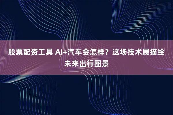 股票配资工具 AI+汽车会怎样？这场技术展描绘未来出行图景